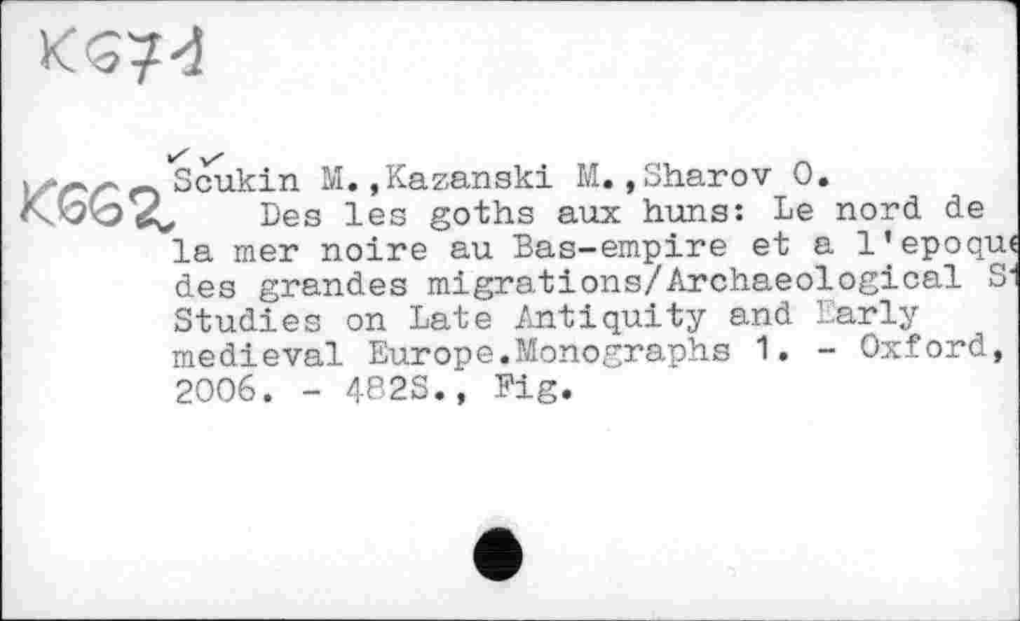 ﻿
і о Scukin М.»Kazanaki М.,Sharov 0.
К.К?кЭ Des les goths aux huns: Le nord de la mer noire au Bas-empire et a 1’époque des grandes migrations/Archaeological S1 Studies on Late Antiquity and Early medieval Europe.Monographs 1. - Oxford, 2006. - 482S., Fig.